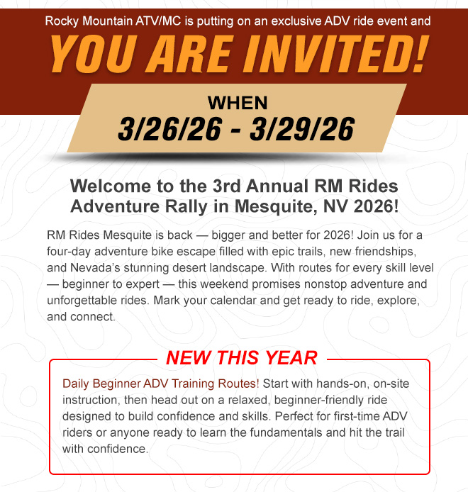 
                
                Rocky Mountain ATV/MC is putting on an exclusive ADV ride event and YOU ARE INVITED. 

                When 3/26/26 - 3/29/26.

                Welcome to the 3rd Annual RM Rides Adventure Rally in Mesquite, NV 2026! RM Rides Mesquite is back — bigger and better for 2026! Join us for a four-day adventure bike escape filled with epic trails, new friendships, and Nevada’s stunning desert landscape. With routes for every skill level — beginner to expert — this weekend promises nonstop adventure and unforgettable rides. Mark your calendar and get ready to ride, explore, and connect.

                New this year - Daily Beginner ADV Training Routes! Start with hands-on, on-site instruction, then head out on a relaxed, beginner-friendly ride designed to build confidence and skills. Perfect for first-time ADV riders or anyone ready to learn the fundamentals and hit the trail with confidence.


                
                
