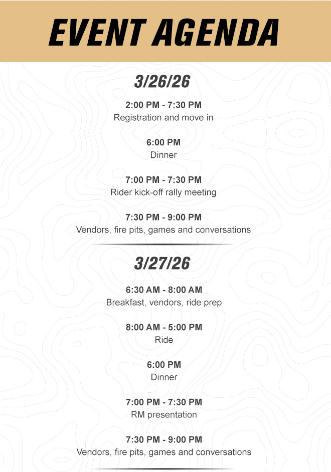 
                
               

                EVENT AGENDA.
                3/26/26. 2:00 PM - 7:30 PM Registration and move in. 6:00 PM Dinner. 7:00 PM - 7:30 PM Rider kick-off rally meeting. 7:30 PM - 9:00 PM Vendors, fire pits, games and conversations.

                3/27/26. 6:30 AM - 8:00 AM Breakfast, vendors, ride prep. 8:00 AM - 5:00 PM Ride. 6:00 PM Dinner. 7:00 PM - 7:30 PM RM presentation. 7:30 PM - 9:00 PM Vendors, fire pits, games and conversations.
                
                