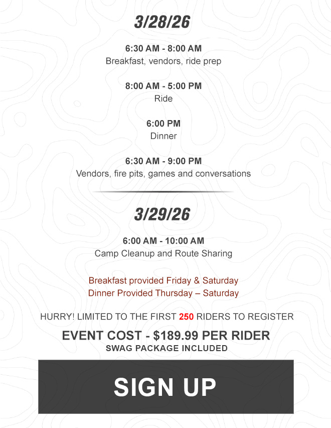 
                
                
                3/28/26. 6:30 AM - 8:00 AM Breakfast, vendors, ride prep. 8:00 AM - 5:00 PM Ride. 6:00 PM Dinner. 6:30 AM - 9:00 PM Vendors, fire pits, games and conversations.

                3/29/26. 6:00 AM - 10:00 AM Camp Cleanup and Route Sharing.

                Breakfast provided Friday & Saturday, Dinner Provided Thursday - Saturday. 

                Hurry! Limited to the first 250 riders to register.
                event cost - $189.99 per rider

                sign up. Link Sign up page.



                