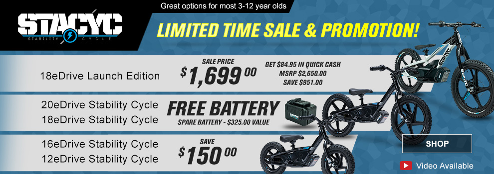 Stacyc - Great options for most 3-12 year olds - Limited time sale & promotion! - 18eDrive launch edition - Sale price $1,699.00 get $84.95 in quick cash, MSRP $2,650.00, Save $951.00 - 18eDrive & 20eDrive stability cycle Free battery spare battery $325.00 value - 16eDrive and 12eDrive stability cycle sale save $150.00 - SHOP - Video available