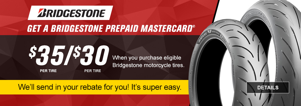 Bridgestone Limited-Time Rebate Offer, Get a Bridgestone prepaid Mastercard. Get $35 or $30 per tire when you purchase eligible Bridgestone motorcycle tires, we'll send in your rebate for you! It's super easy. link, details