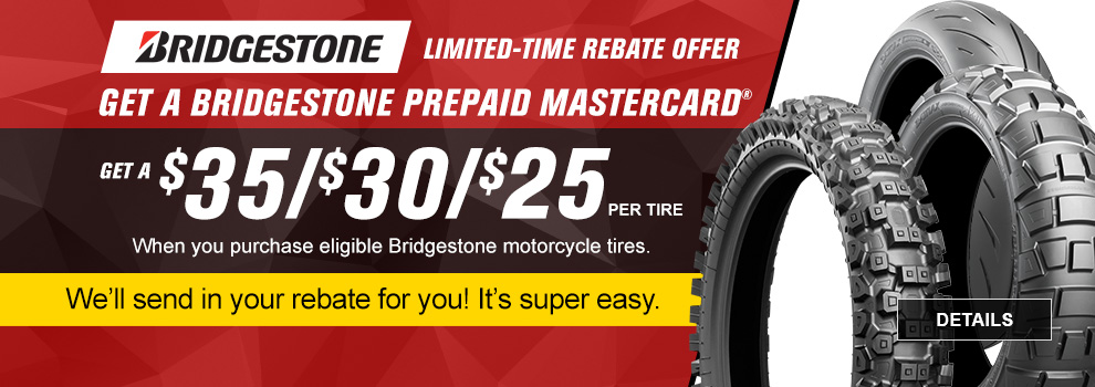 Bridgestone Limited-Time Rebate Offer, Get a Bridgestone prepaid Mastercard. Get $35, $30, $25 per tire when you purchase eligible Bridgestone motorcycle tires, we'll send in your rebate for you! It's super easy. link, details