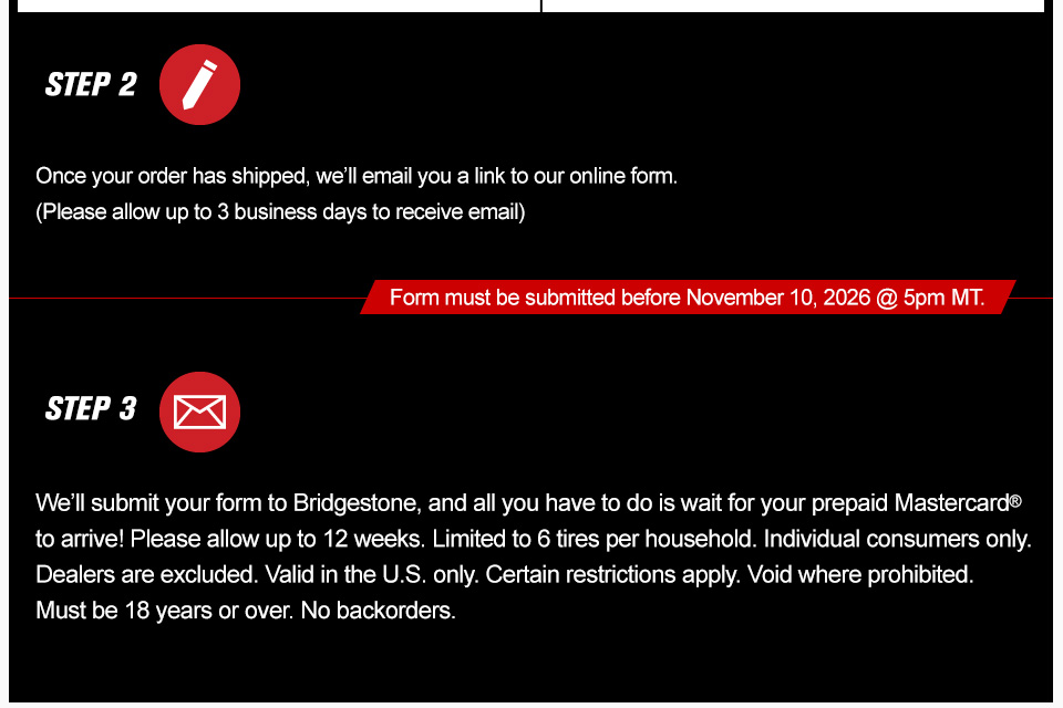 Step 2, once your order has shipped, we'll email you a link to our online form, please allow up to 3 business days to receive email, form must be submitted before November 10th, 2026 at 5 PM MT, step 3, We’ll submit your form to Bridgestone, and all you have to do is wait for your prepaid Mastercard to arrive! Please allow up to 12 weeks. Limited to 6 tires per household. Individual consumers only. Dealers are excluded. Valid in the U.S. only. Certain restrictions apply. Void where prohibited. Must be 18 years or over. No backorders. link