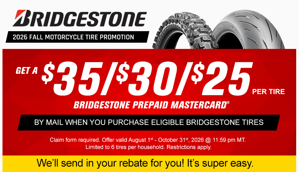 Bridgestone 2026 Fall Motorcycle Tire Promotion, a dirt bike tire and a street motorcycle tire, $35 per tire, or $30 per tire, or $25 per tire Bridgestone Prepaid Mastercard when you purchase a set of eligible Bridgestone motorcycle tires,claim form required. offer valid August 1st to October 31st, 2026 at 11:59 PM MT. restrictions apply, We'll send in the rebate for you! it's super easy.