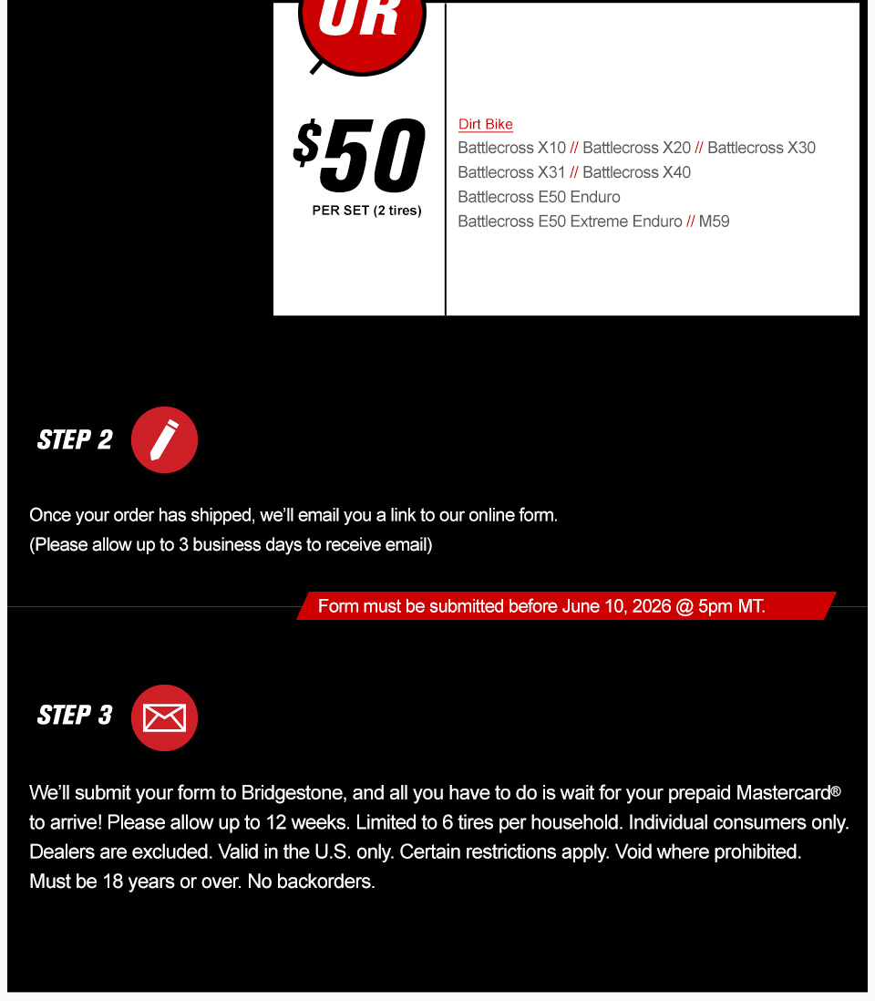$50 per set, 2 tires, dirt bike, Battlecross X10, Battlecross X20, Battlecross X30, Battlecross X31, Battlecross X40, Battlecross E50 Enduro, Battlecross E50 Extreme Enduro, M59, step 2, once your order has shipped, we'll email you a link to our online form, please allow up to 3 business days to receive email, form must be submitted before November 10th, 2025 at 5 PM MT, step 3, We’ll submit your form to Bridgestone, and all you have to do is wait for your prepaid Mastercard to arrive! Please allow up to 12 weeks. Limited to 6 tires per household. Individual consumers only. Dealers are excluded. Valid in the U.S. only. Certain restrictions apply. Void where prohibited. Must be 18 years or over. No backorders. link