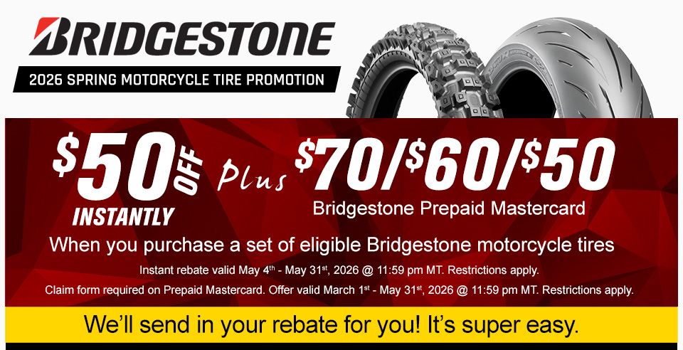 Bridgestone 2026 Spring Motorcycle Tire Promotion, a dirt bike tire and a street motorcycle tire, $50 off instantly, plus $70, $60, $50 Bridgestone Prepaid Mastercard when you purchase a set of eligible Bridgestone motorcycle tires, Instant rebate valid May 4th to May 31st, 2026 at 11:59 PM MT. restrictions apply claim form required. offer valid March 1st to May 31st, 2026 at 11:59 PM MT. restrictions apply, We'll send in the rebate for you! it's super easy.