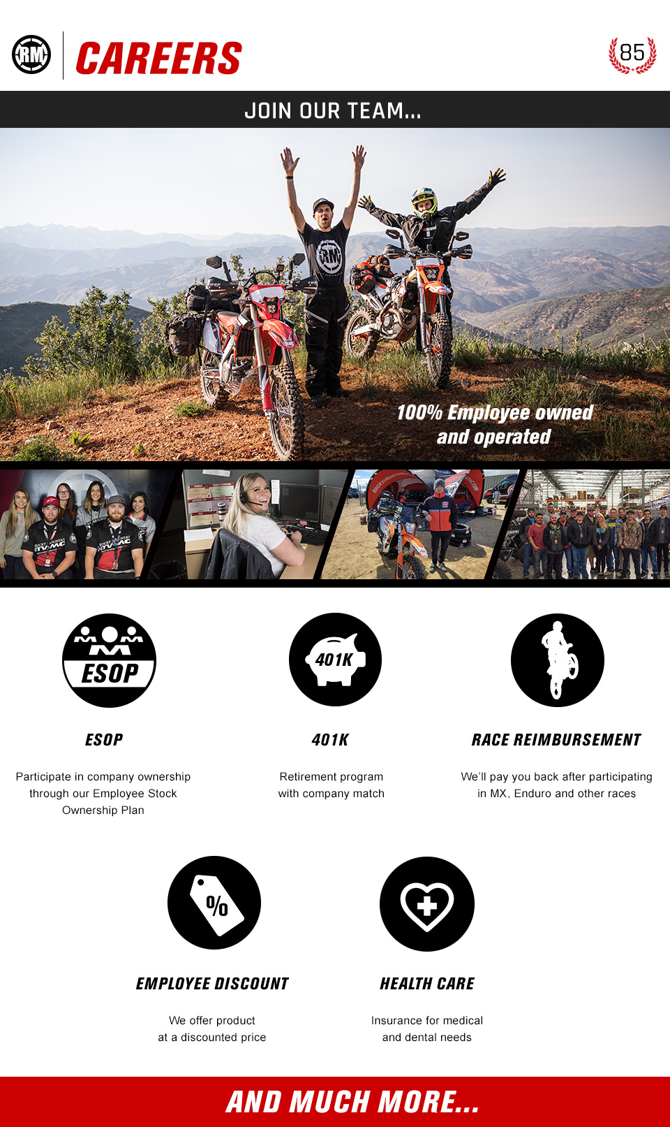 RM Careers. Image of motorcycle riders on top of mountain. 100% employee owned and operated. ESOP - Participate in company ownership through our Employee Stock Ownership Plan. 401K Retirement program with company match. Race reimbursement - We'll pay you back after participating in MX, Enduro and other races. Employee discount - We offer product at a discounted price. Health care - Insurance for medical and dental needs. And much more...