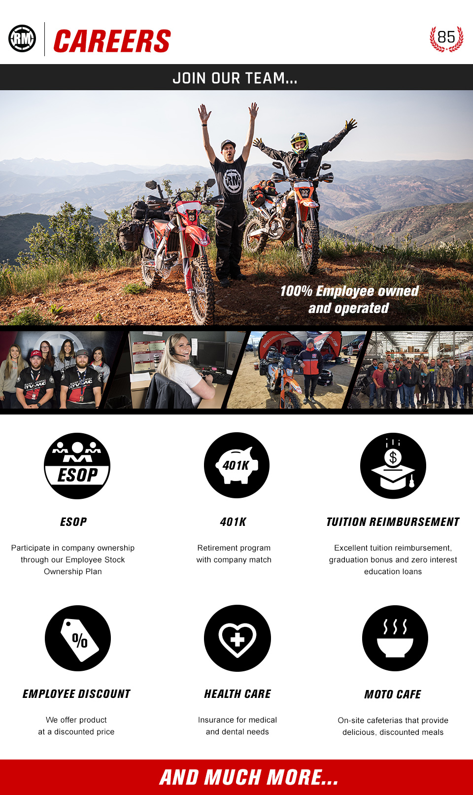 RM Careers. Image of motorcycle riders on top of mountain. 100% employee owned and operated. ESOP - Participate in company ownership through our Employee Stock Ownership Plan. 401K Retirement program with company match. Tuition reimbursement - Excellent tuition reimbursement, graduation bonus and zero interest education loans. Employee discount - We offer product at a discounted price. Health care - Insurance for medical and dental needs. Moto Cafe - On-site cafeterias that provide delicious, discounted meals. And much more...