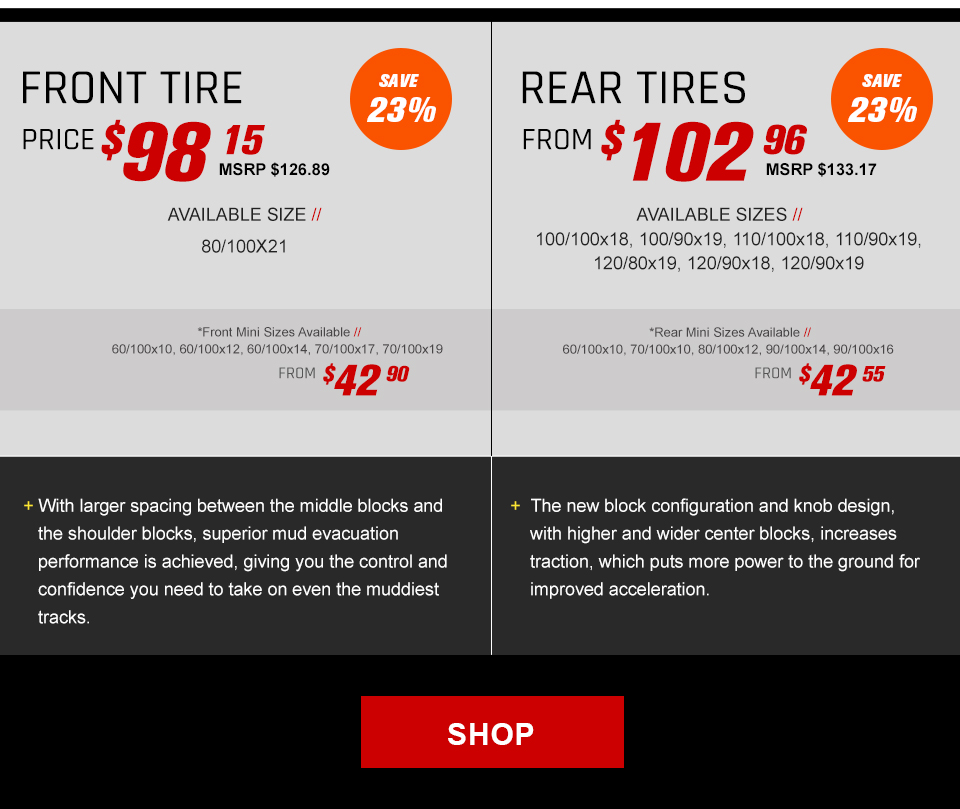 Front Tire, Price $98 and 15 cents, MSRP $126 and 89 cents, Save 23 percent, Available size, 80/100x21, Front Mini sizes available, 60/100x10, 60/100x12, 60/100x14, 70/100x17, and 70/100x19, From $42 and 90 cents. With larger spacing between the middle blocks and the shoulder blocks, superior mud evacuation performance is achieved, giving you the control and confidence you need to take on even the muddiest tracks. Rear Tires, From $102 and 96 cents, MSRP $133 and 17 cents, Save 23 percent, Available sizes, 100/100x18, 100/90x19, 110/100x18, 110/90x19, 120/80x19, and 120/90x19, Rear mini sizes available, 60/100x10, 70/100x10, 80/100x12, 90/100x14, and 90/100x16, From $42 and 55 cents. The new block configuration and knob design, with higher and wider center blocks, increases traction, which puts more power to the ground for impoved acceleration. link, Shop