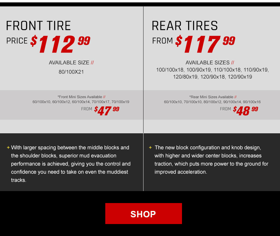 Front Tire, Price $112 and 99 cents, Available size, 80/100x21, Front Mini sizes available, 60/100x10, 60/100x12, 60/100x14, 70/100x17, and 70/100x19, From $47 and 99 cents. With larger spacing between the middle blocks and the shoulder blocks, superior mud evacuation performance is achieved, giving you the control and confidence you need to take on even the muddiest tracks. Rear Tires, From $117 and 99 cents, Available sizes, 100/100x18, 100/90x19, 110/100x18, 110/90x19, 120/80x19, and 120/90x19, Rear mini sizes available, 60/100x10, 70/100x10, 80/100x12, 90/100x14, and 90/100x16, From $48 and 99 cents. The new block configuration and knob design, with higher and wider center blocks, increases traction, which puts more power to the ground for impoved acceleration. link, Shop