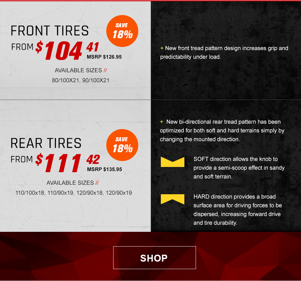 Front tires from $104 and 41 cents, MSRP $126 and 95 cents,save 18 percent, available sizes, 80/100x21, 90/100x21, New front tread pattern design increases grip and predictability under load, Rear tires from $111 and 42 cents, MSRP $135 and 95 cents, save 18 percent, available sizes, 110/100x18, 110/90x19, 120/90x18, 120/90x19, new bi-directional rear tread pattern has been optimized for both soft and hard terrains simply by changing the mounted direction, soft direction icon, soft direction allows the knob to provide a semi-scoop effect in sandy and soft terrain, the hard direction icon, hard direcetion provides a broad surface area for driving forces to be dispersed, increasing forward drive and tire durability, link, shop