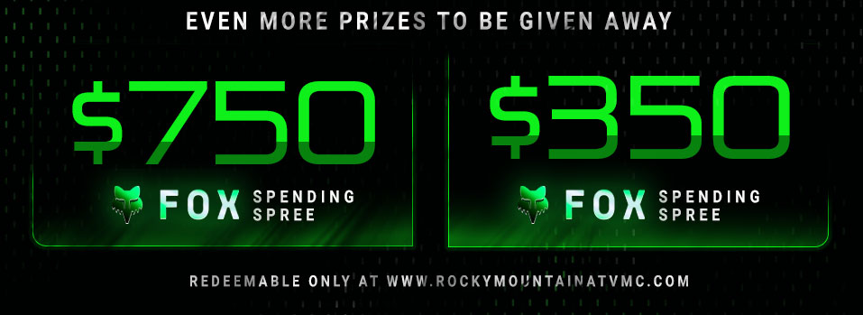 
					Even more prizes to be given away, $750 Fox spending spree, $350 Fox spending spree, redeemable only at www.rockymountainatvmc.com 