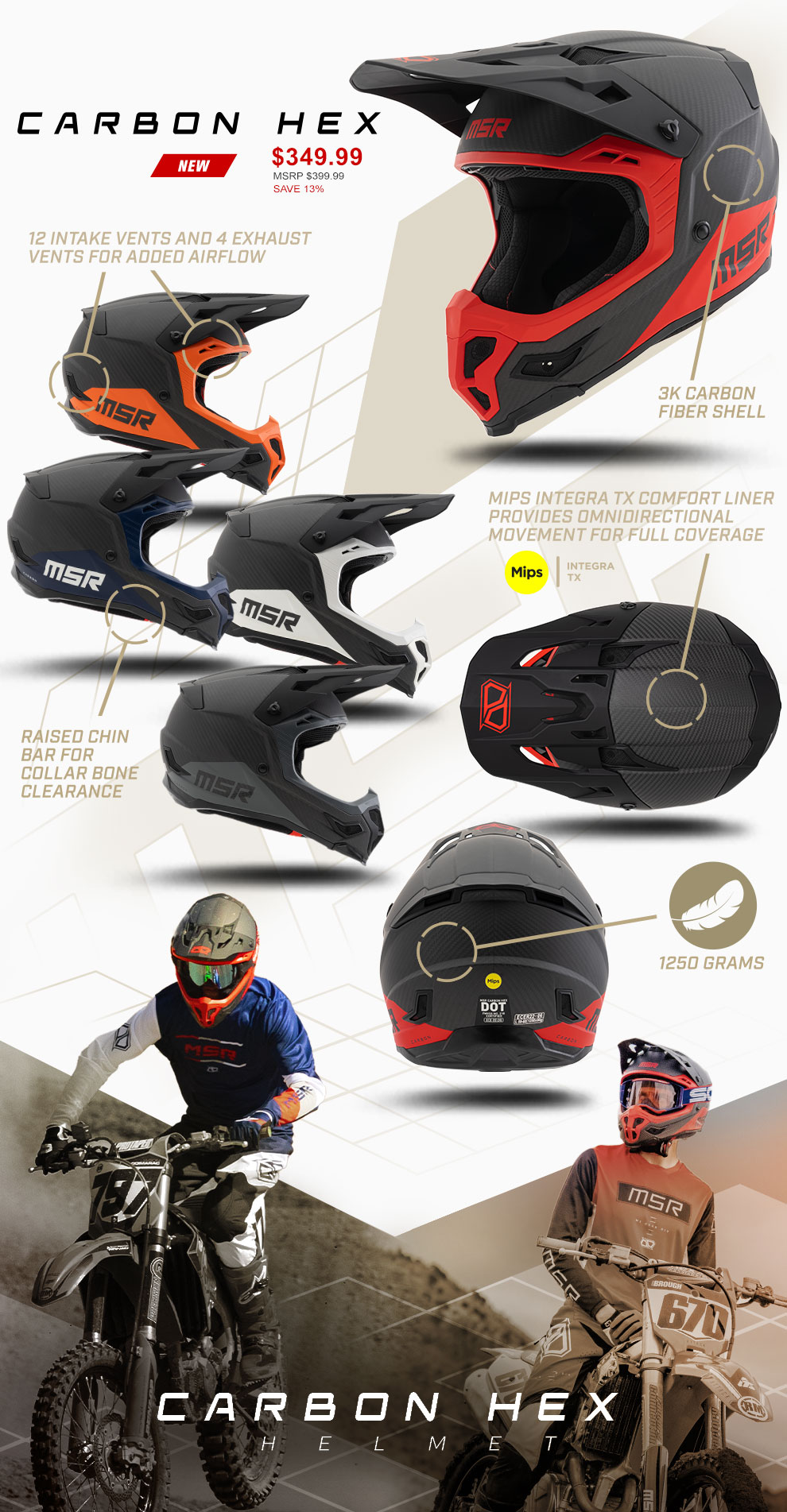 
				
				Carbon Hex, Price, $349.99 msrp $399.99 save 13 percent, New, a 3/4 view of a red Carbon Hex helmet in the upper right corner, 4 different colorways of the carbon hex helmet show in profile view looking right. A Top view of the red carbon hex Helmet, and a back view of the red carbon hex helmet. A collage of two riders wearing the helmet at the bottom that fade into each other with the words Carbon Hex helemt over the top of the collage. 
				
				A sectioned circle over the side of one of the helmets with a line running to the callout of 3k carbon fiber shell, A sectioned cirle running over the top of an intake vent and one over the top of an exhaust vent both with lines running to the callout 12 intake vents and 4 exhaust vents for added airflow, A sectioned circle over the top of the helmet that has a line running to the callout MIPS integra TX Comfort liner provides omnidirectional movement for full coverage, the MIPS intgra logo nearby, A sectioned circle running from the back of a helmet to a feather icon and the callout 1250 grams.
				
				
				