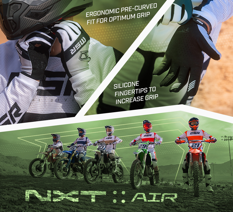 
            
            Ergonomic pre-curved fit for optimum grip, a close up look at a rider securing their helmet strap under their chin while wearing the NXT Air Gloves, with a green graident fading in from the center. Silicone fingertips to increase grip, a rider pulling tight a NXT Air glove on a hand palm up showing the silicone pads on the index and finger, a green graident fading in from the center. 5 dirt bike riders all wearing a different color gear set, standing in a line on their dirt bikes with a green color overlaid on the background and the NXT:Air logo showing in the dir below them and the MSR Icon glowing in the sky behind them.     
            
            