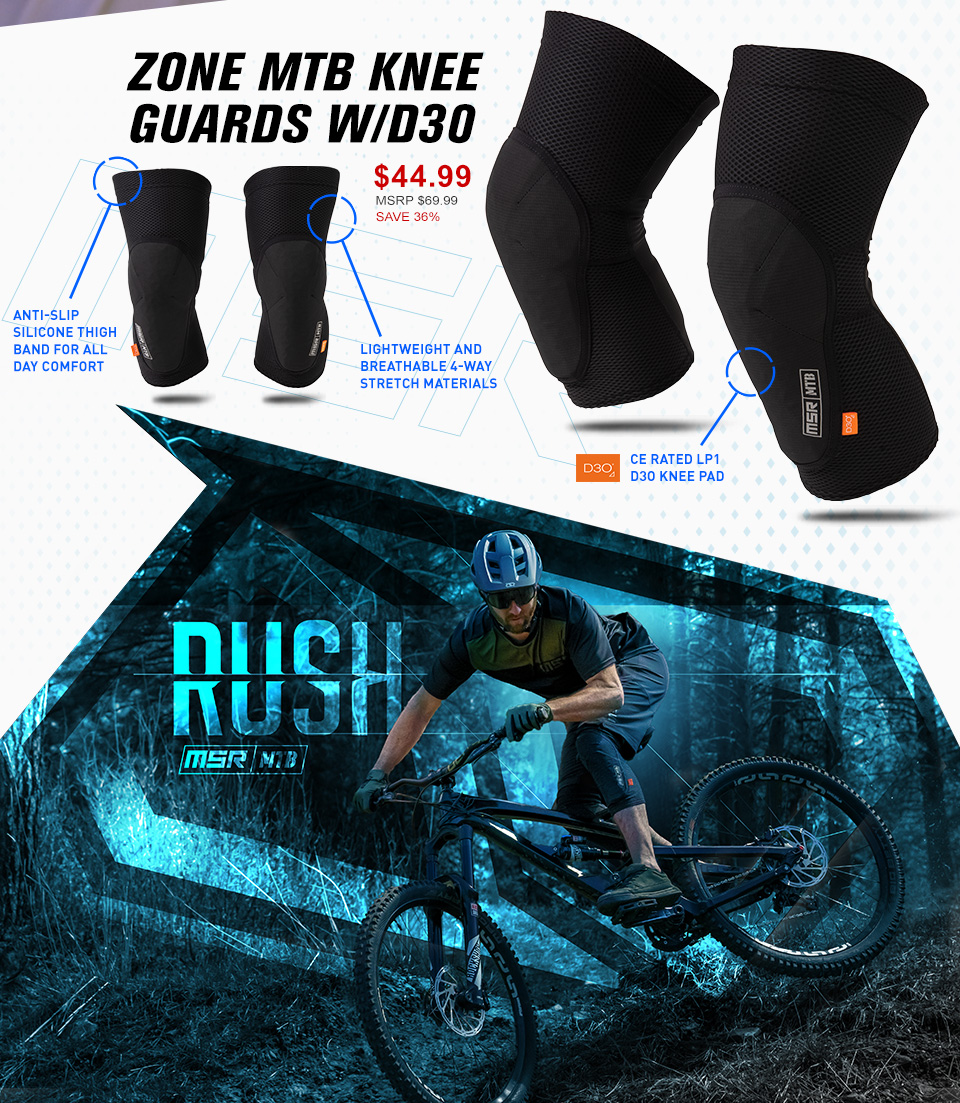 MSR Zone MTB Knee Guards With D30. $44.99 - MSRP $69.99 - Save 36%. Anti-slip silicone thigh band for all day comfort. Lightweight and breathable 4-way stretch materials. D30 CE rated LP1 D30 Knee Pad.