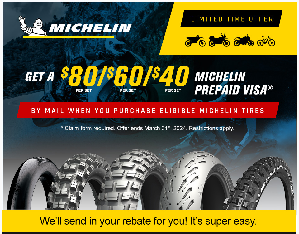 Michelin, Limited Time Offer, Get a $80, per set, $60, per set, $40, per set, Michelin Prepaid Visa by mail when you purchase eligible Michelin tires, claim form required. Offer ends March 31st, 2024. Restrictions apply, We'll send in the rebate for you! It's super easy. a Bib Mousse tube, Dirt Bike tire, Adventure Bike tire, Street Bike tire, and a Bicycle tire along with someone riding a street bike and a dirt bike in the background