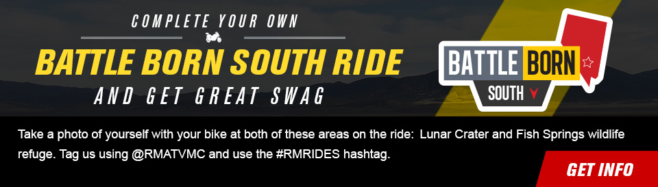 Complete your own Battle Born South Ride and get great swag, Take a photo of yourself with your bike at both of these areas on the ride:  Lunar Crater and Fish Springs wildlife refuge. Tag us using @RMATVMC and use the #RMRIDES hashtag, link, get info