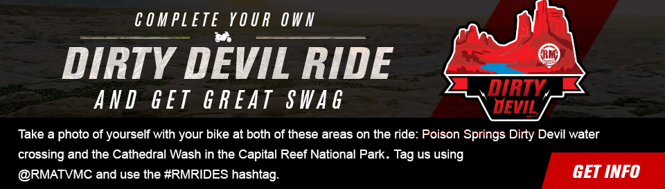 Complete your own Dirty Devil Ride and get great swag, Take a photo of yourself with your bike at both of these areas on the ride: Poison Springs Dirty Devil water crossing and the Cathedral Wash in the Capital Reef National Park. Tag us using @RMATVMC and use the #RMRIDES hashtag. link, get info