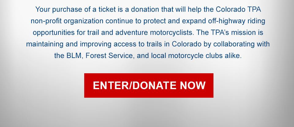 Your purchase of a ticket is a donation that will help the Colorado TPA non-profit organization continue to protect and expand off-highway riding opportunities for trail and adventure motorcyclists. The TPA’s mission is maintaining and improving access to trails in Colorado by collaborating with the BLM, Forest Service, and local motorcycle clubs alike, link, enter, donate now
