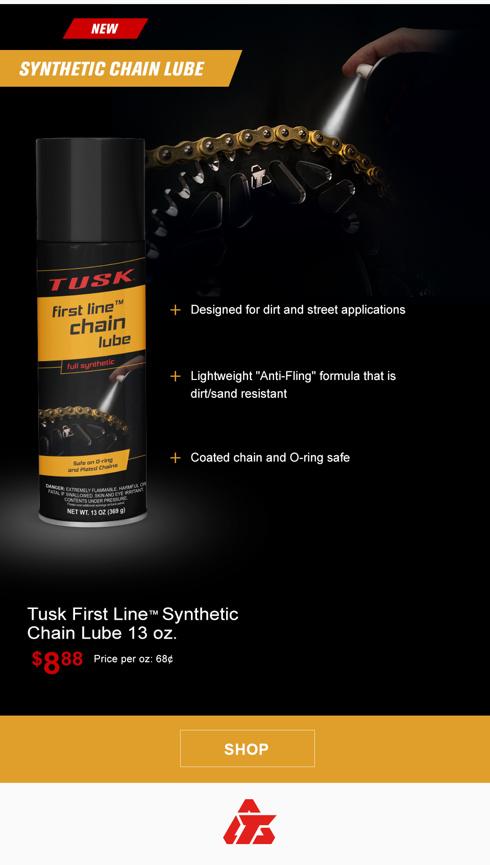 New, Tusk First Line Synthetic Chain lube, a can of chain lube, Designed for dirt and street applications, Lightweight Anti-Fling formula that is dirt and sand resistant, Coated chain and O-ring safe, Tusk First Line Synthetic Chain Lube $8 and 88 cents, Price per ounce, 68 cents, link, shop  