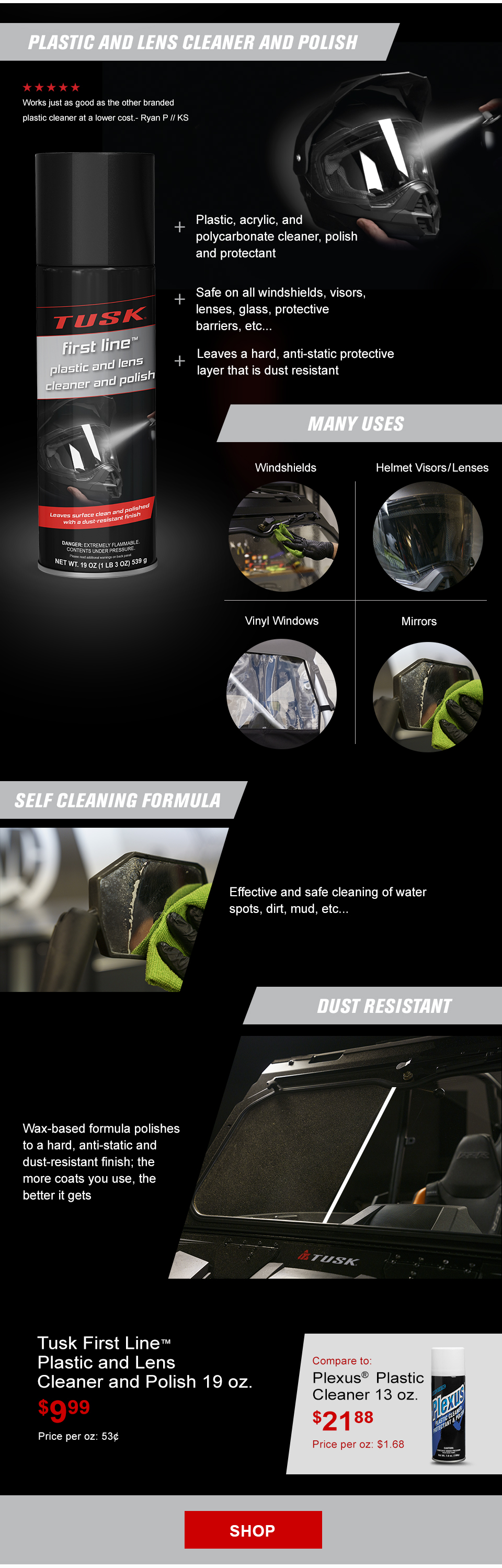 Tusk Plastic and Lens Cleaner and Polish, an illustration of someone spraying it on the shield of an adventure helmet, the plastic and lens cleaner and polish can, call-outs, plastic, acrylic, and polycarbonate cleaner, polish and protectant, safe on all windshields, visors, lenses, glass, protective barriers, etc, leaves a hard, anti-static protective layer that is dust resistant, many uses, windshields, someone wiping a UTV windshield, helmet visors and lenses, the faceshield of an adventure helmet, vinyl windows, a rear vinyl window on a UTV, mirrors, someone cleaning off a mirror, self cleaning formula, someone cleaning a mirror on an adventure bike, effective and safe cleaning of water spots, dirt, mud, etc, dust resistant, wax-based formula polishes to a hard, anti-static and dust-resistant finish. the more coats your use, the better it gets, a UTV windshield that has dust on one side and the other is crystal clear, plastic and lens cleaner and polish 19 ounce, $9 and 99 cents, Price per ounce, 53 cents, compare to Plexus Plastic Cleaner, $21 and 88 cents, Price per ounce, $1 and 68 cents, a can of Plexus, link, shop
