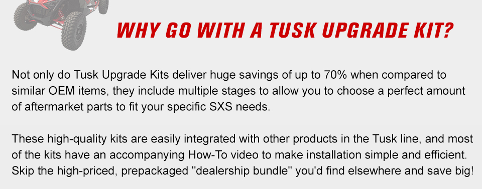 Why go with a tusk upgrade kit? Not only do tusk upgrade kits deliver a huge savings of up to 70 percent when compared to similar OEM items, they include multiple stages to allow you to choose a perfect amount of aftermarket parts to fit your specific SXS needs. These high quality kits are easily integrated with other products in the tusk line, and each kit has an accompanying how-to videos to make installation simple and efficient. Skip the high-priced, pre packaged dealership bundle you would find elsewhere and save big.