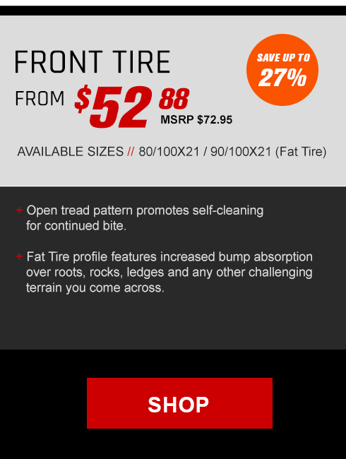 Front tire from $52 and 88 cents, MSRP $72 and 95 cents, Save up to 27 percent, Available sizes, 80/100x21 / 90/100x21 Fat tire, Open tread pattern promotes self cleaning for continued bite. Fat tire profile features increased bump absorption over roots, rocks, ledges and any other challenging terrain you come across., link, Shop Now 