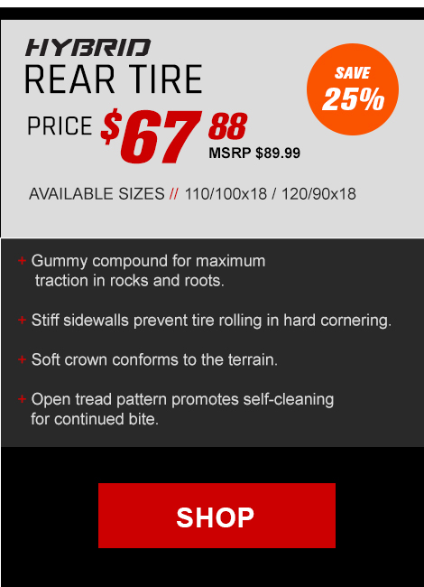 Hybrid rear tire price $67 and 88 cents, MSRP $89 and 99 cents, Save 25 percent, Available sizes, 110/100x18 / 120/90x18, Gummy compound for maximum traction in rocks and roots. Stiff sidewalls prevent tire rolling in hard cornering. Soft crown conforms to the terrain. Open tread pattern promotes self-cleaning for continued bite.,link, Shop Now