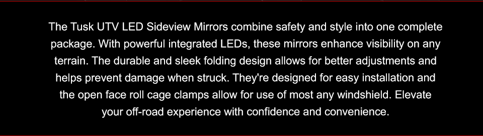 The Tusk UTV LED Sideview Mirrors combine safety and style into one complete package. With powerful integrated LEDs, these mirrors enhance visibility on any terrain. The durable and sleek folding design allows for better adjustments and helps prevent damage when struck. They're designed for easy installation and the open face roll cage clamps allow for use of most any windshield. Elevate your off-road experience with confidence and convenience.