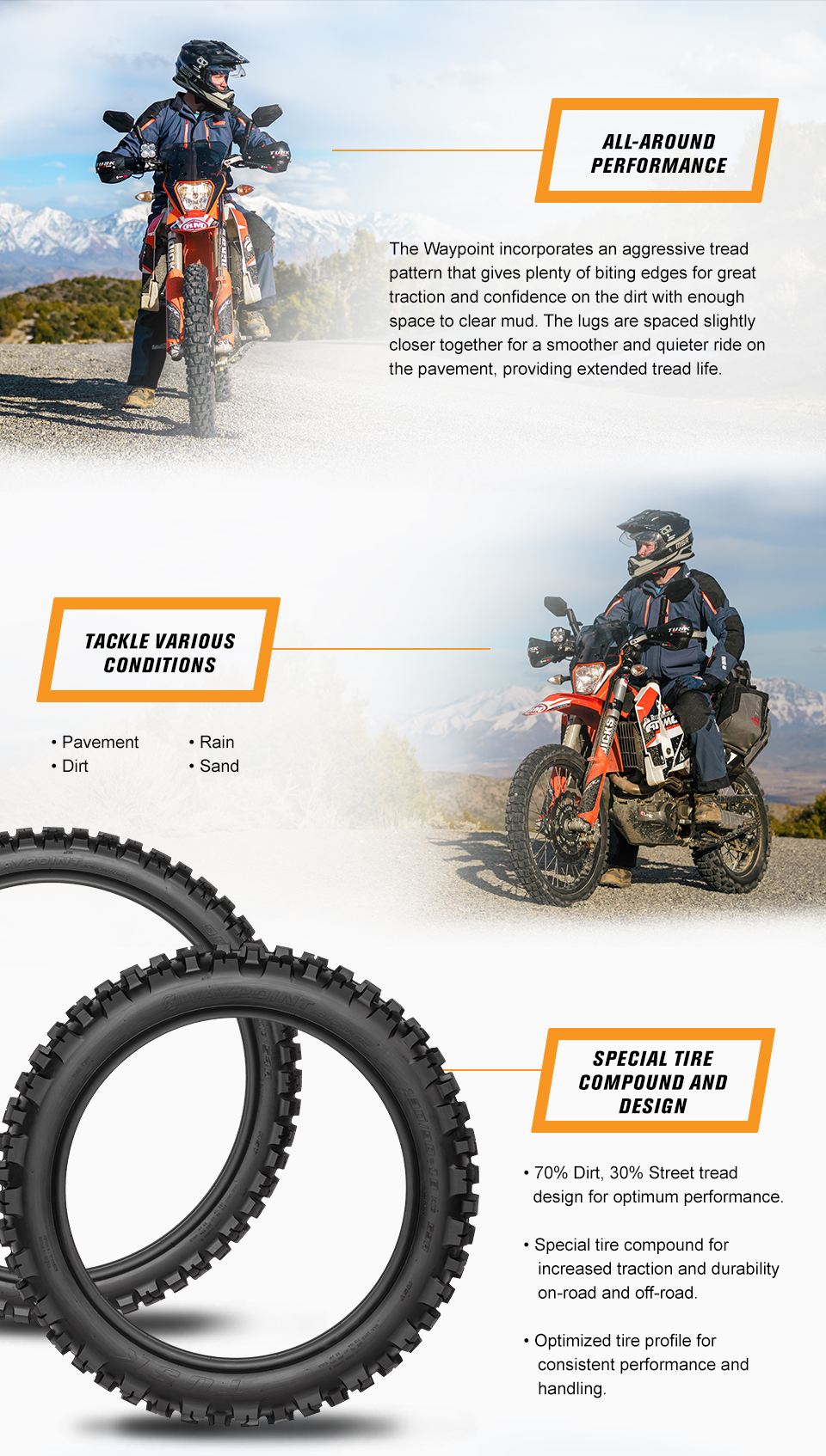 All-Around Performance, The Waypoint incorporates an agressive tread pattern that gives plenty of biting edges for great traction and confidence on the dirt with enough space to clear mud. The lugs are spaced slightly closer together for a smoother and quieter ride on the pavement, providing extended tread life. a man sitting on a KTM adventure bike, Tackle Various Conditions, Pavement, Dirt, Rain, Sand, a man sitting on a KTM adventure bike, a side view of both the front and the rear tire, Special Tire Compound and Design, 70 percent dirt, 30 percent street tread design for optimum performance. Special tire compound for increased traction and durability on-road and off-road. Optimized tire profile for consistent performance and handling.