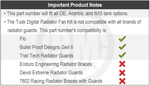 A Chart depicting important product notes. This part number will fit all OE, Acerbis, and IMS tank options. The tusk digital radiator fan kit is not compatibel with all brand of radiator guards. This part number works with Flo, Bullet Proof Designs Gen 2, Trail Tech Radiator Guards. This product does not work with Enduro engineering radiator braces, evol extreme radiator guards. 7602 racing radiator braces with guards.